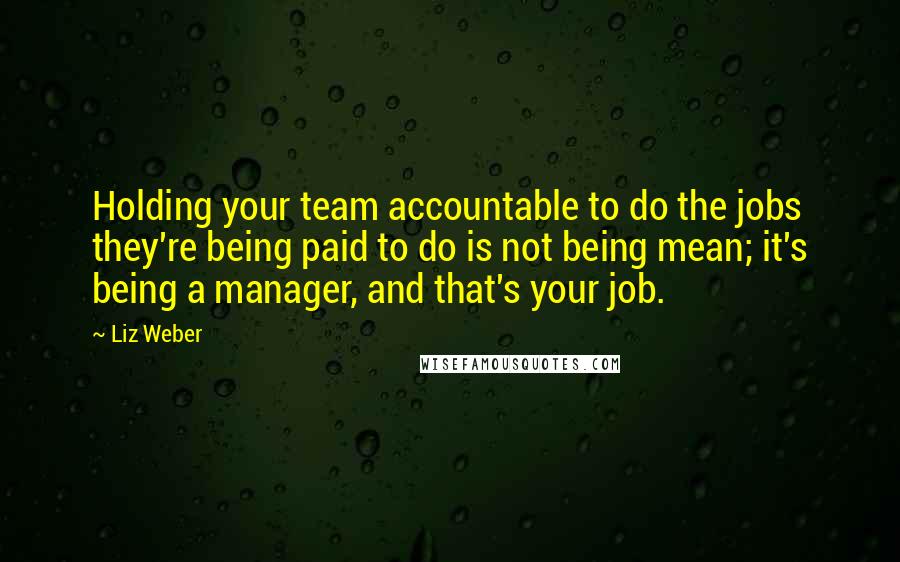 Liz Weber Quotes: Holding your team accountable to do the jobs they're being paid to do is not being mean; it's being a manager, and that's your job.