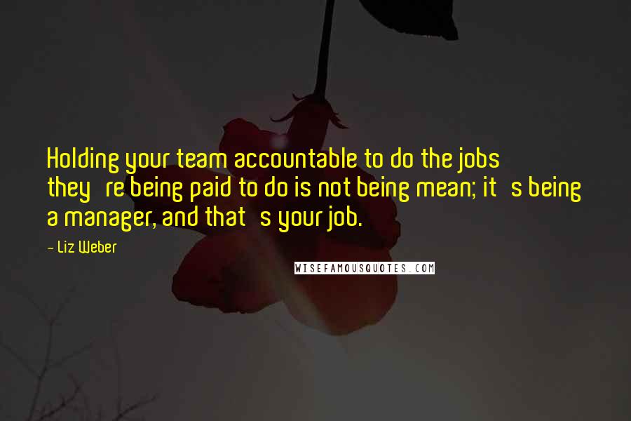 Liz Weber Quotes: Holding your team accountable to do the jobs they're being paid to do is not being mean; it's being a manager, and that's your job.