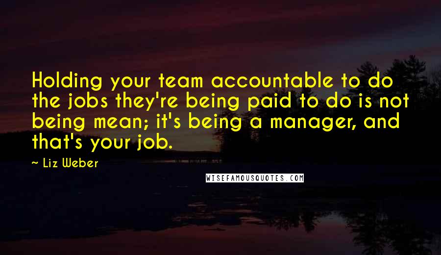 Liz Weber Quotes: Holding your team accountable to do the jobs they're being paid to do is not being mean; it's being a manager, and that's your job.