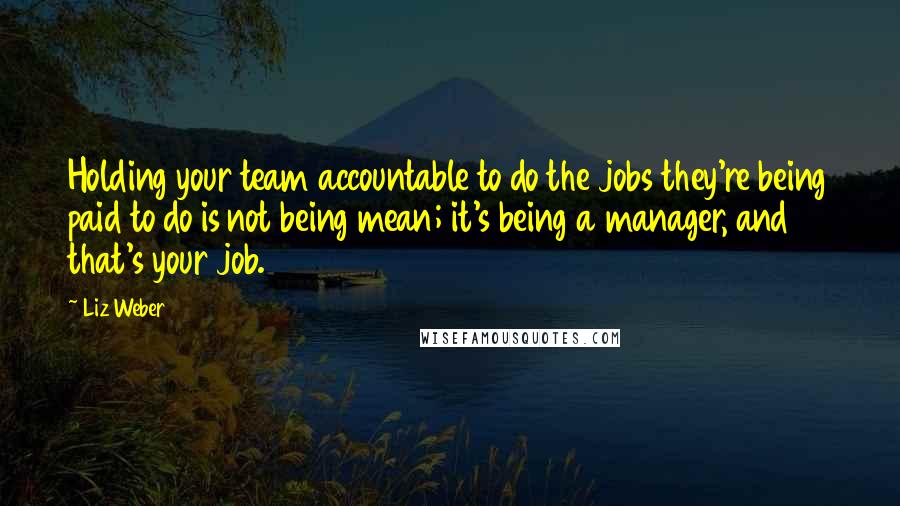 Liz Weber Quotes: Holding your team accountable to do the jobs they're being paid to do is not being mean; it's being a manager, and that's your job.