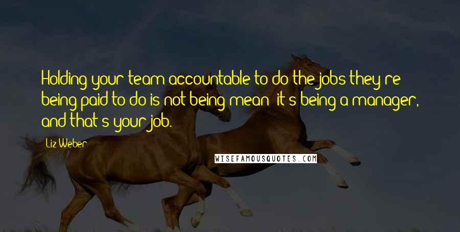 Liz Weber Quotes: Holding your team accountable to do the jobs they're being paid to do is not being mean; it's being a manager, and that's your job.