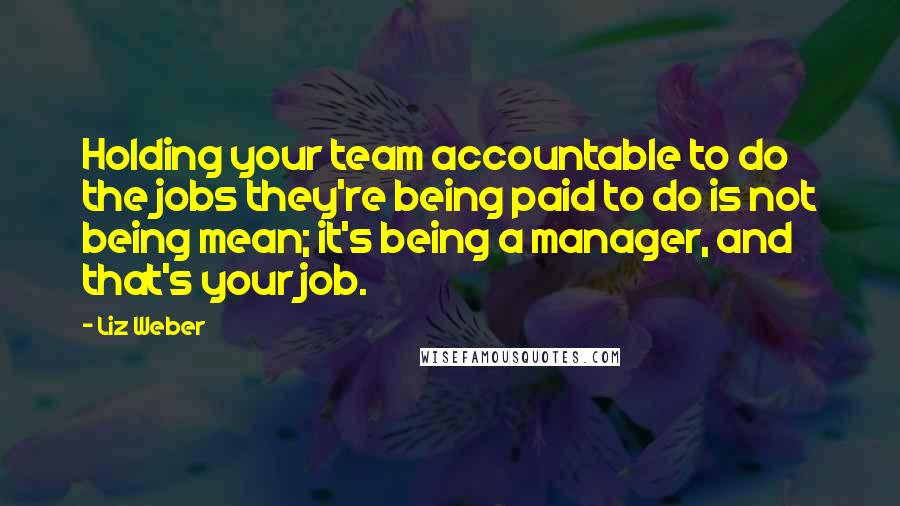 Liz Weber Quotes: Holding your team accountable to do the jobs they're being paid to do is not being mean; it's being a manager, and that's your job.