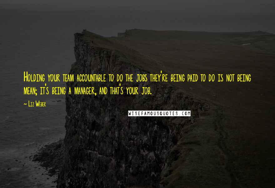 Liz Weber Quotes: Holding your team accountable to do the jobs they're being paid to do is not being mean; it's being a manager, and that's your job.