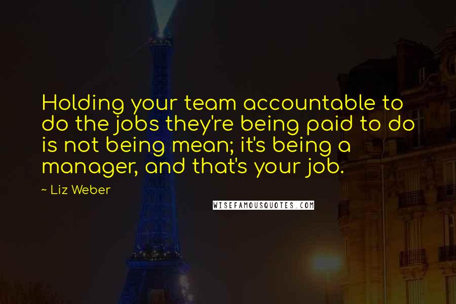 Liz Weber Quotes: Holding your team accountable to do the jobs they're being paid to do is not being mean; it's being a manager, and that's your job.