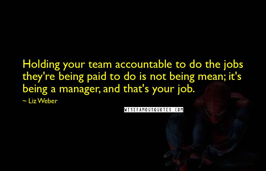 Liz Weber Quotes: Holding your team accountable to do the jobs they're being paid to do is not being mean; it's being a manager, and that's your job.