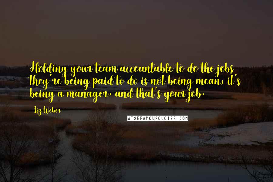 Liz Weber Quotes: Holding your team accountable to do the jobs they're being paid to do is not being mean; it's being a manager, and that's your job.