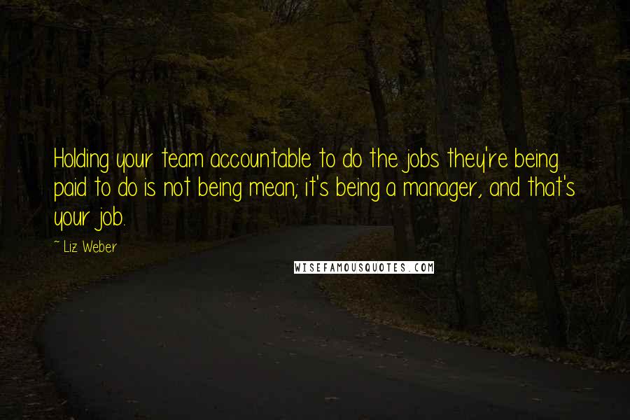 Liz Weber Quotes: Holding your team accountable to do the jobs they're being paid to do is not being mean; it's being a manager, and that's your job.