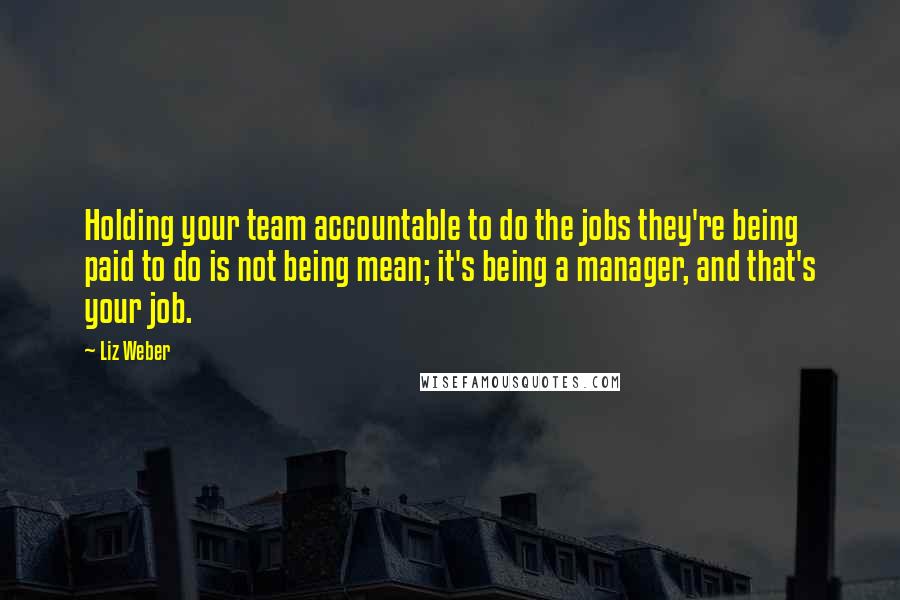 Liz Weber Quotes: Holding your team accountable to do the jobs they're being paid to do is not being mean; it's being a manager, and that's your job.