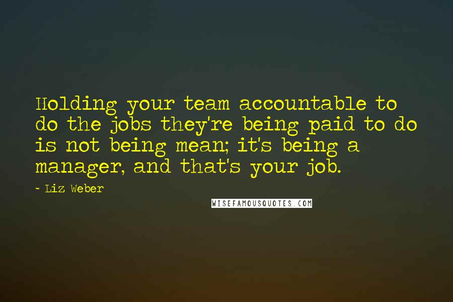 Liz Weber Quotes: Holding your team accountable to do the jobs they're being paid to do is not being mean; it's being a manager, and that's your job.