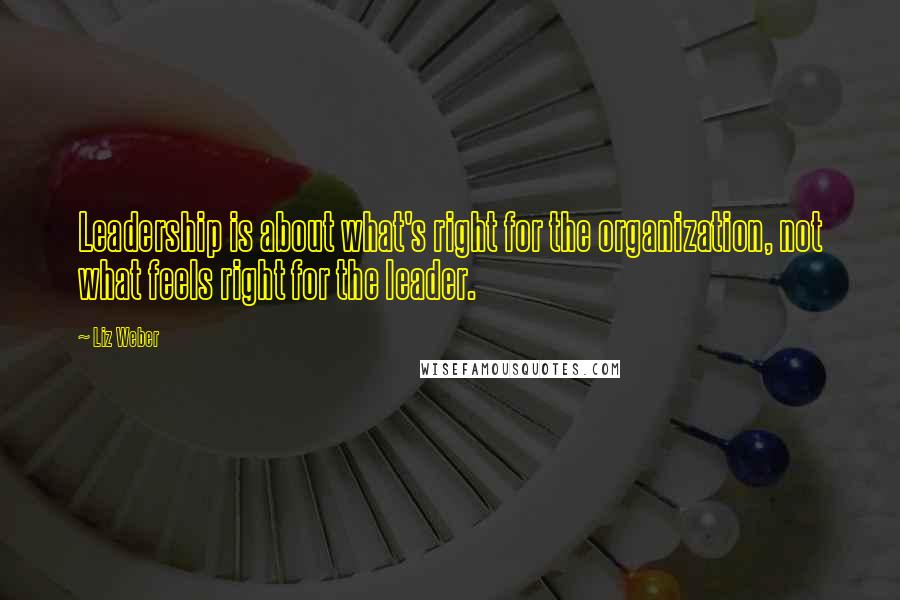 Liz Weber Quotes: Leadership is about what's right for the organization, not what feels right for the leader.