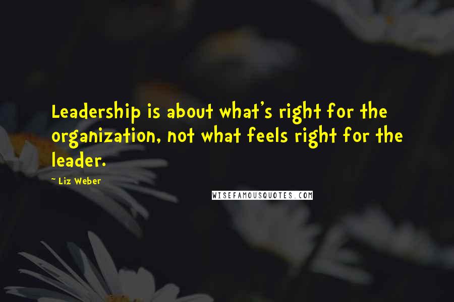 Liz Weber Quotes: Leadership is about what's right for the organization, not what feels right for the leader.