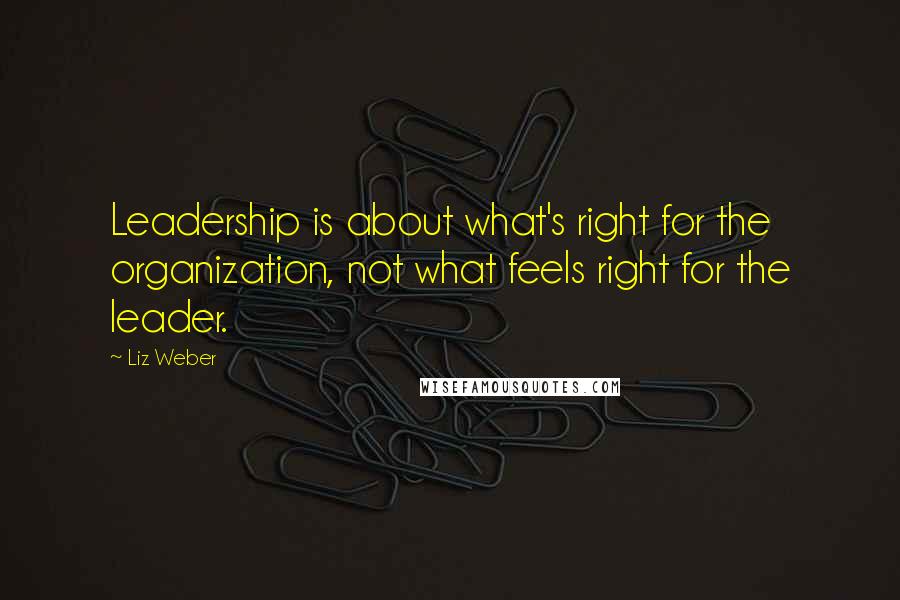 Liz Weber Quotes: Leadership is about what's right for the organization, not what feels right for the leader.