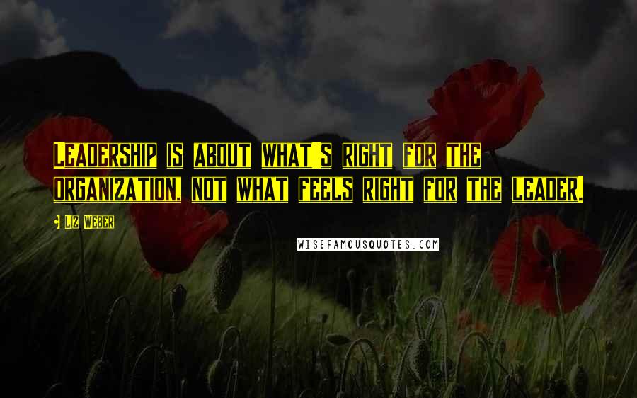 Liz Weber Quotes: Leadership is about what's right for the organization, not what feels right for the leader.