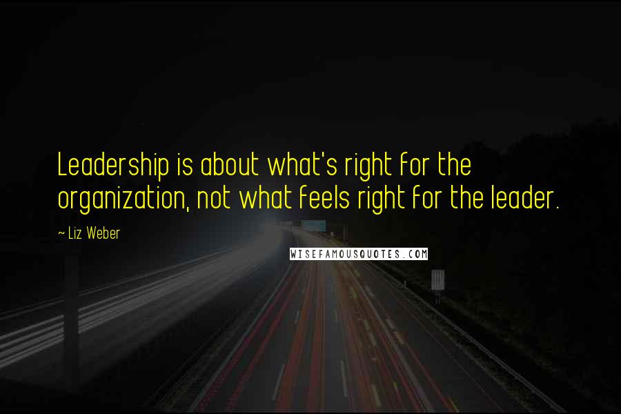 Liz Weber Quotes: Leadership is about what's right for the organization, not what feels right for the leader.