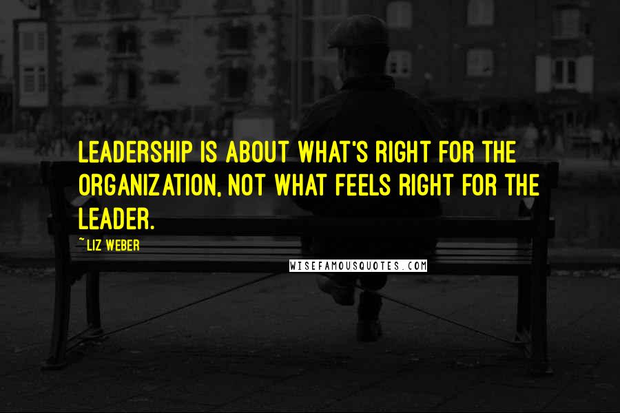 Liz Weber Quotes: Leadership is about what's right for the organization, not what feels right for the leader.