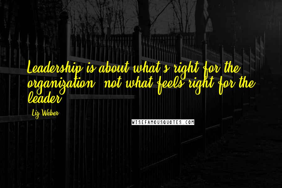 Liz Weber Quotes: Leadership is about what's right for the organization, not what feels right for the leader.