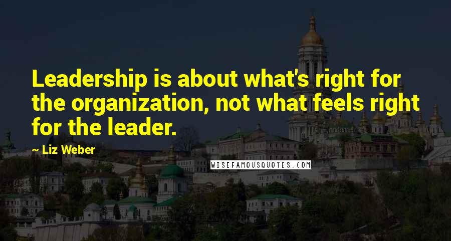 Liz Weber Quotes: Leadership is about what's right for the organization, not what feels right for the leader.