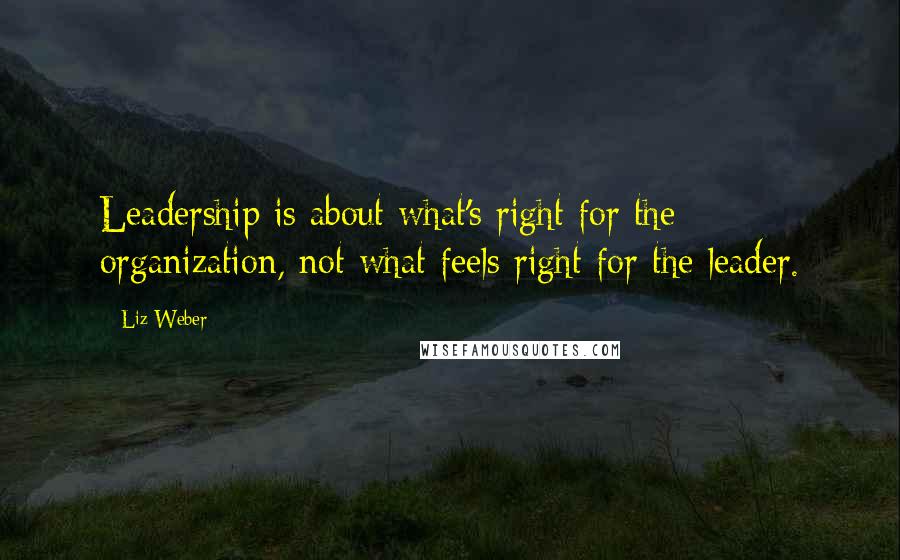 Liz Weber Quotes: Leadership is about what's right for the organization, not what feels right for the leader.