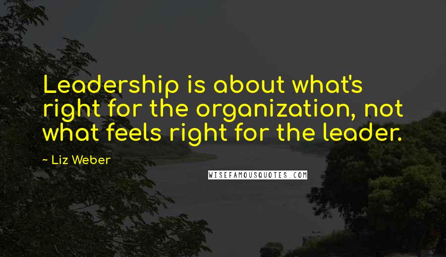 Liz Weber Quotes: Leadership is about what's right for the organization, not what feels right for the leader.