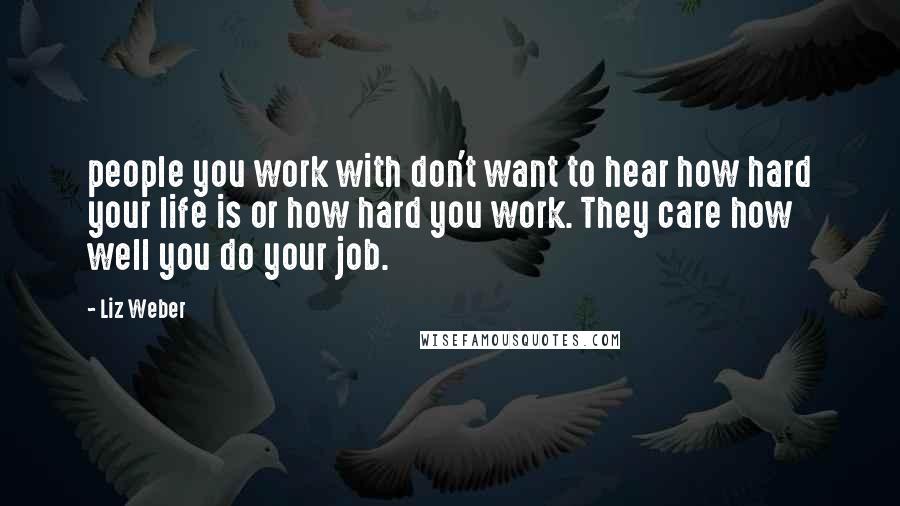 Liz Weber Quotes: people you work with don't want to hear how hard your life is or how hard you work. They care how well you do your job.