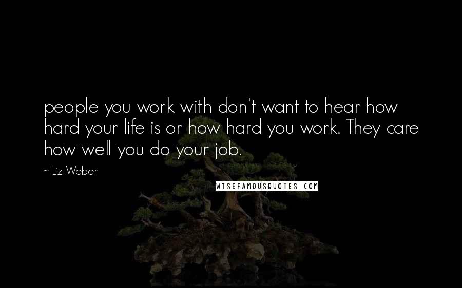 Liz Weber Quotes: people you work with don't want to hear how hard your life is or how hard you work. They care how well you do your job.