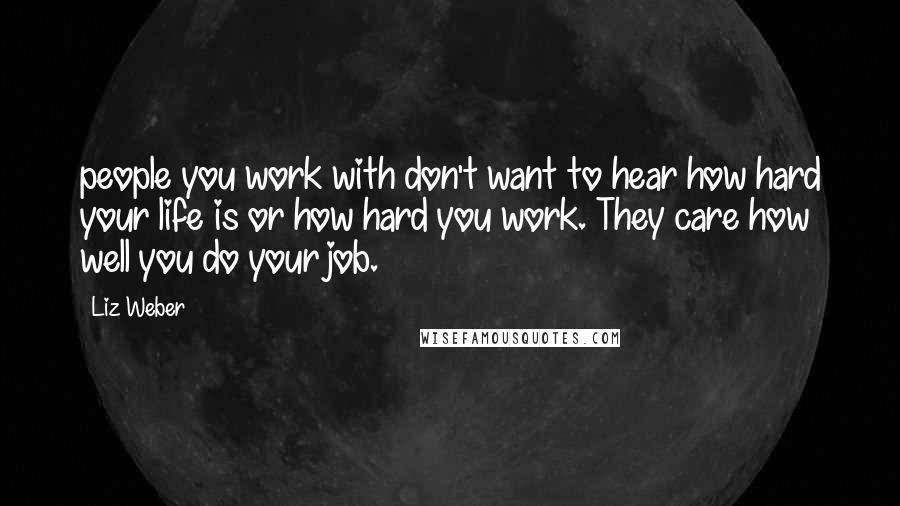 Liz Weber Quotes: people you work with don't want to hear how hard your life is or how hard you work. They care how well you do your job.
