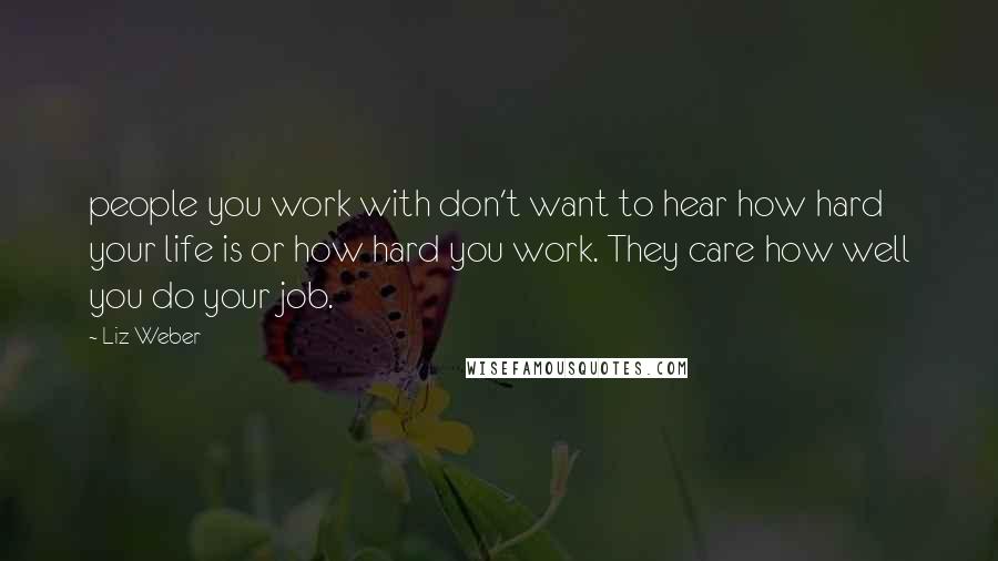 Liz Weber Quotes: people you work with don't want to hear how hard your life is or how hard you work. They care how well you do your job.