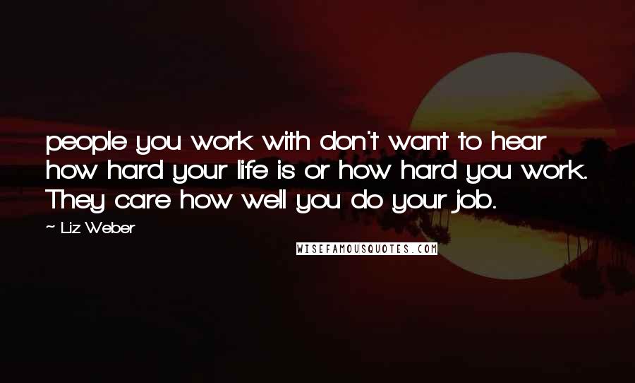 Liz Weber Quotes: people you work with don't want to hear how hard your life is or how hard you work. They care how well you do your job.