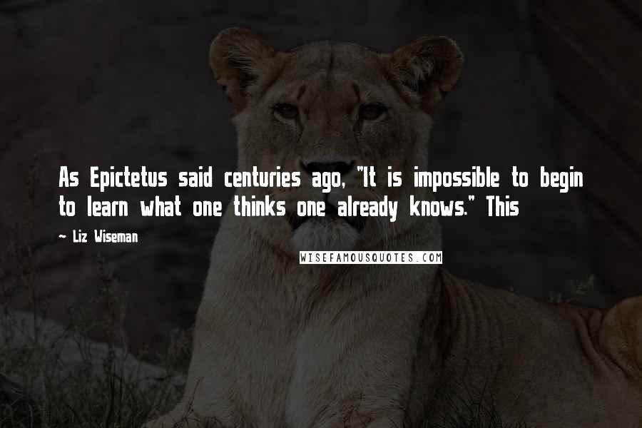 Liz Wiseman Quotes: As Epictetus said centuries ago, "It is impossible to begin to learn what one thinks one already knows." This