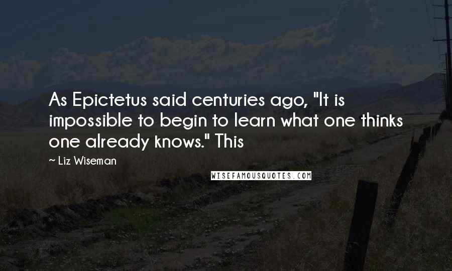 Liz Wiseman Quotes: As Epictetus said centuries ago, "It is impossible to begin to learn what one thinks one already knows." This