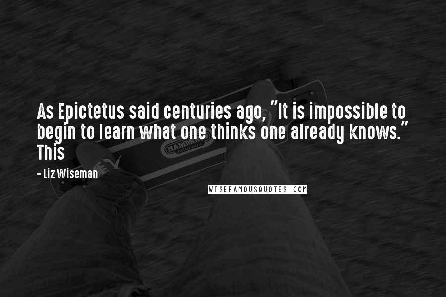 Liz Wiseman Quotes: As Epictetus said centuries ago, "It is impossible to begin to learn what one thinks one already knows." This