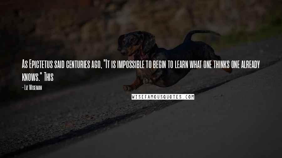 Liz Wiseman Quotes: As Epictetus said centuries ago, "It is impossible to begin to learn what one thinks one already knows." This