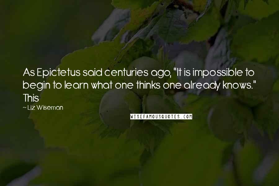 Liz Wiseman Quotes: As Epictetus said centuries ago, "It is impossible to begin to learn what one thinks one already knows." This