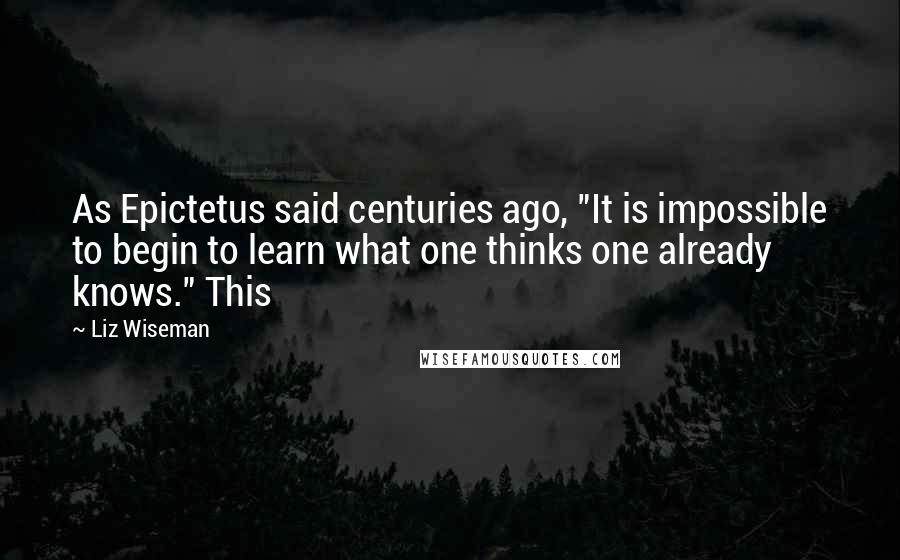 Liz Wiseman Quotes: As Epictetus said centuries ago, "It is impossible to begin to learn what one thinks one already knows." This