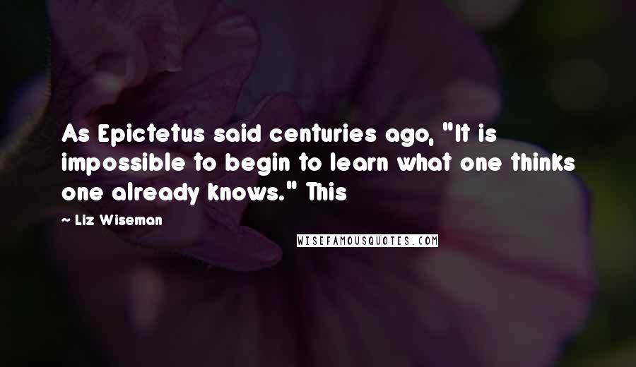 Liz Wiseman Quotes: As Epictetus said centuries ago, "It is impossible to begin to learn what one thinks one already knows." This