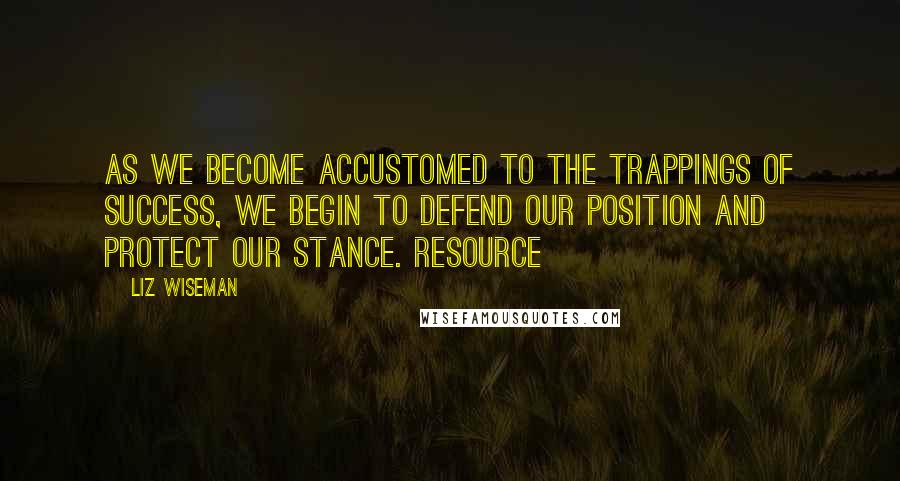 Liz Wiseman Quotes: As we become accustomed to the trappings of success, we begin to defend our position and protect our stance. Resource