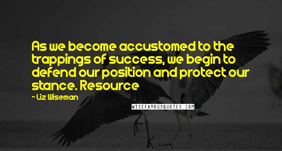 Liz Wiseman Quotes: As we become accustomed to the trappings of success, we begin to defend our position and protect our stance. Resource
