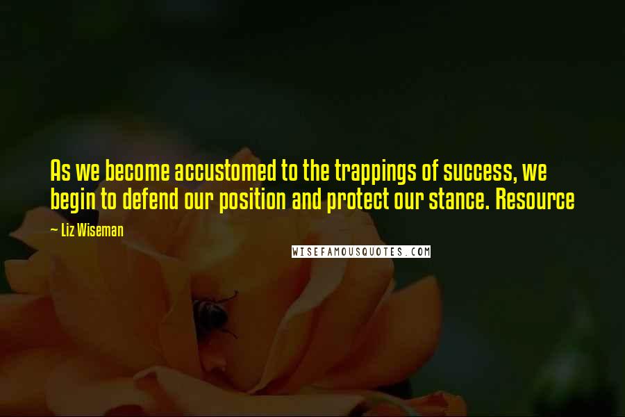 Liz Wiseman Quotes: As we become accustomed to the trappings of success, we begin to defend our position and protect our stance. Resource