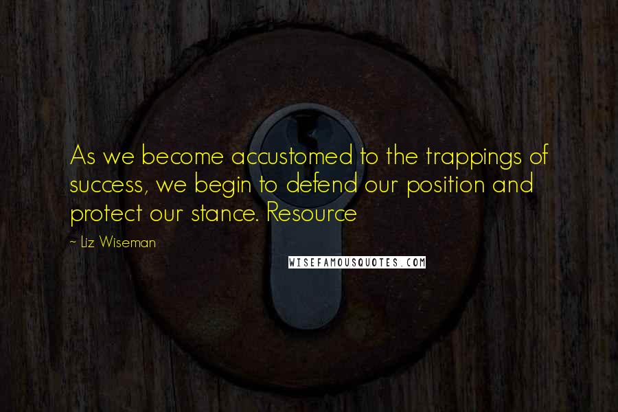 Liz Wiseman Quotes: As we become accustomed to the trappings of success, we begin to defend our position and protect our stance. Resource