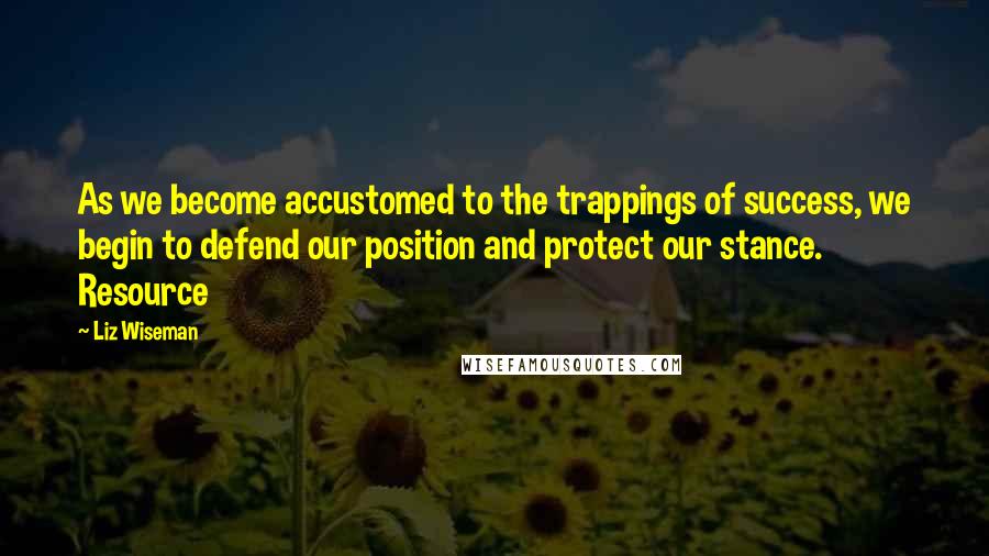 Liz Wiseman Quotes: As we become accustomed to the trappings of success, we begin to defend our position and protect our stance. Resource