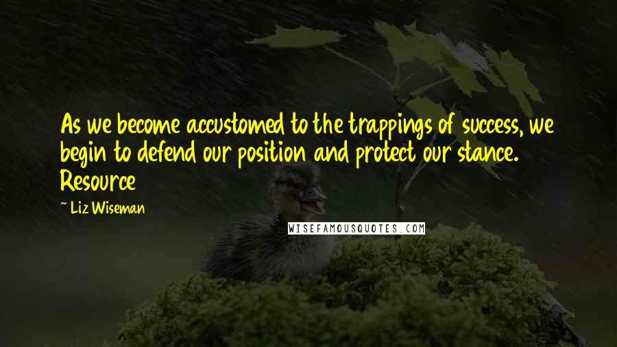 Liz Wiseman Quotes: As we become accustomed to the trappings of success, we begin to defend our position and protect our stance. Resource