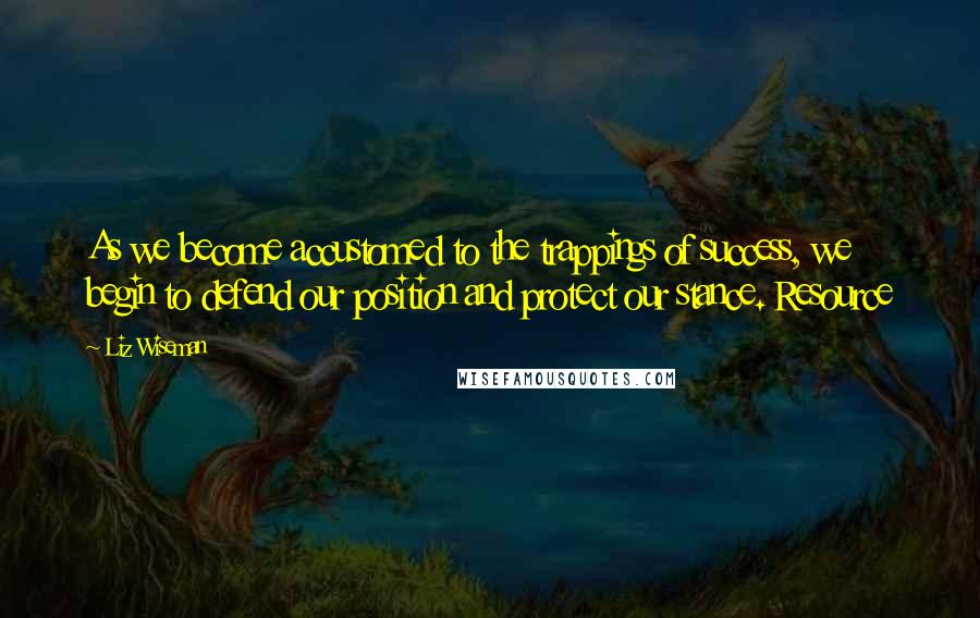 Liz Wiseman Quotes: As we become accustomed to the trappings of success, we begin to defend our position and protect our stance. Resource