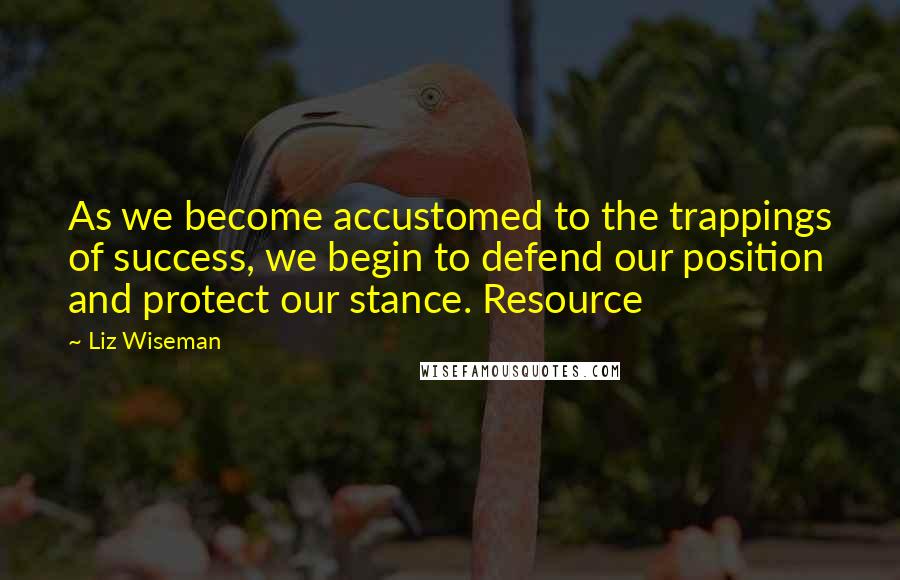 Liz Wiseman Quotes: As we become accustomed to the trappings of success, we begin to defend our position and protect our stance. Resource