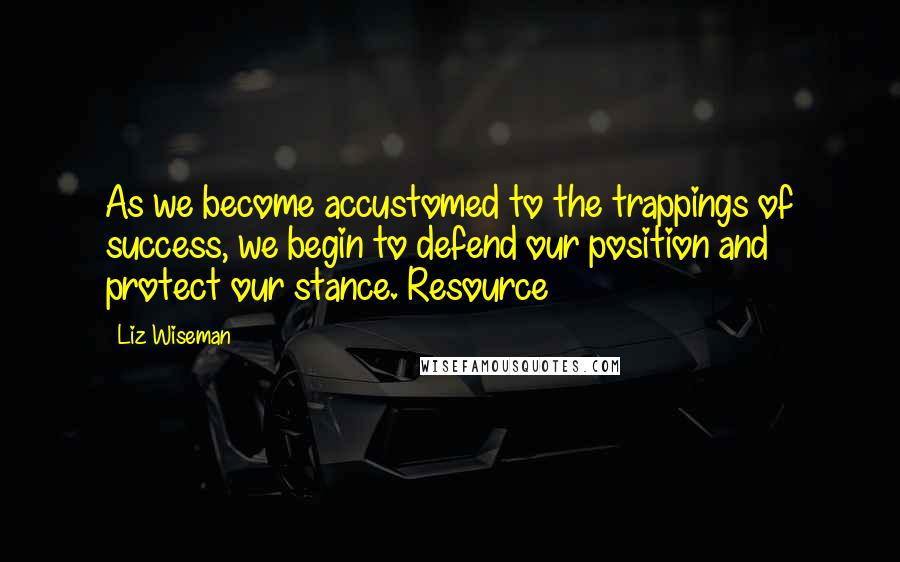 Liz Wiseman Quotes: As we become accustomed to the trappings of success, we begin to defend our position and protect our stance. Resource