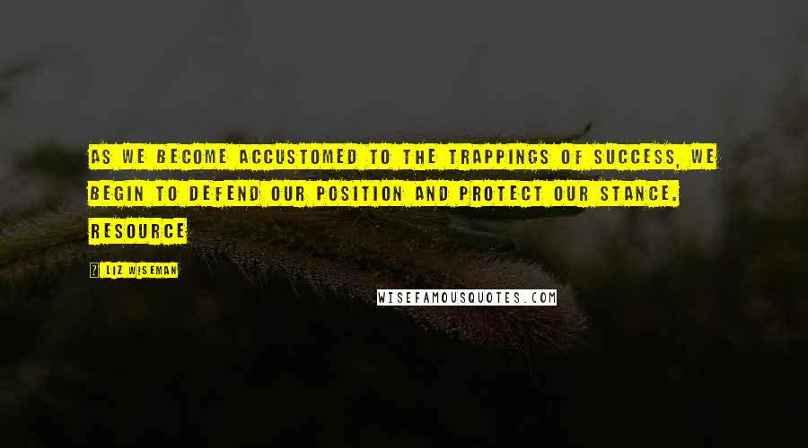 Liz Wiseman Quotes: As we become accustomed to the trappings of success, we begin to defend our position and protect our stance. Resource