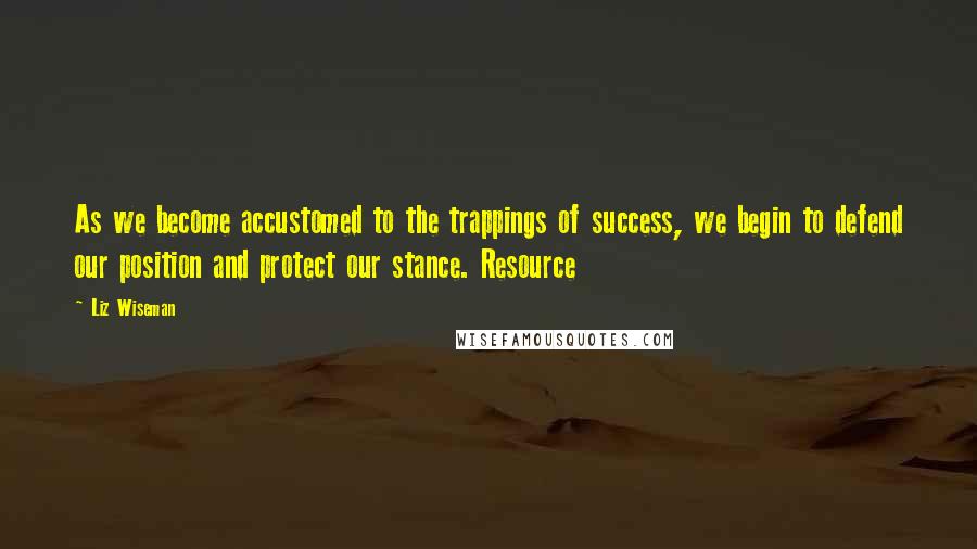 Liz Wiseman Quotes: As we become accustomed to the trappings of success, we begin to defend our position and protect our stance. Resource