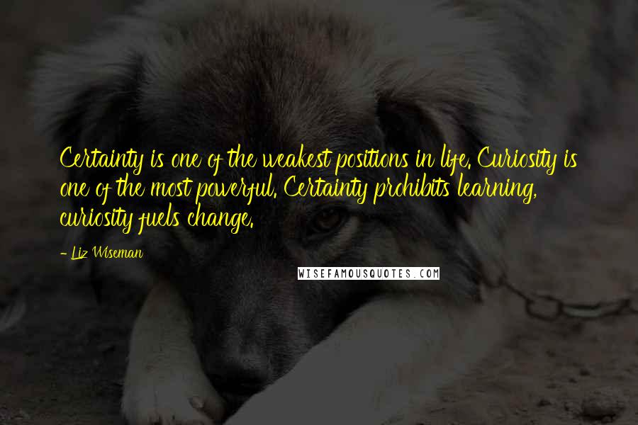 Liz Wiseman Quotes: Certainty is one of the weakest positions in life. Curiosity is one of the most powerful. Certainty prohibits learning, curiosity fuels change.