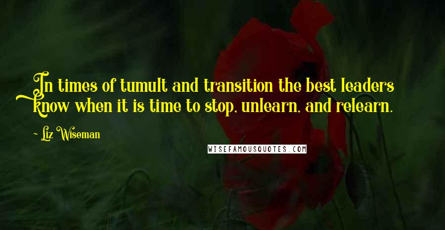 Liz Wiseman Quotes: In times of tumult and transition the best leaders know when it is time to stop, unlearn, and relearn.