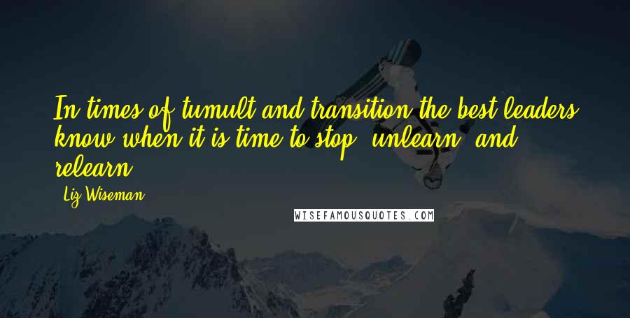 Liz Wiseman Quotes: In times of tumult and transition the best leaders know when it is time to stop, unlearn, and relearn.