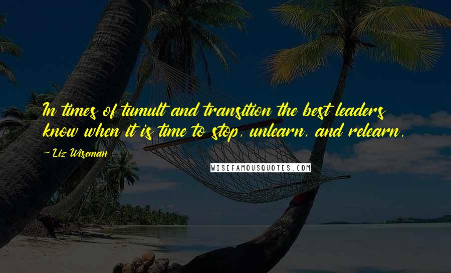 Liz Wiseman Quotes: In times of tumult and transition the best leaders know when it is time to stop, unlearn, and relearn.